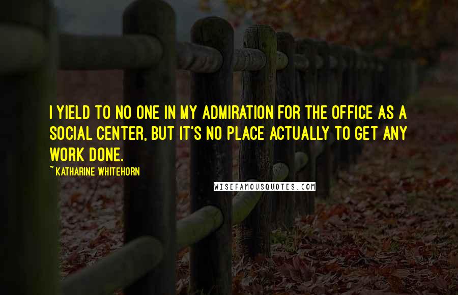 Katharine Whitehorn Quotes: I yield to no one in my admiration for the office as a social center, but it's no place actually to get any work done.