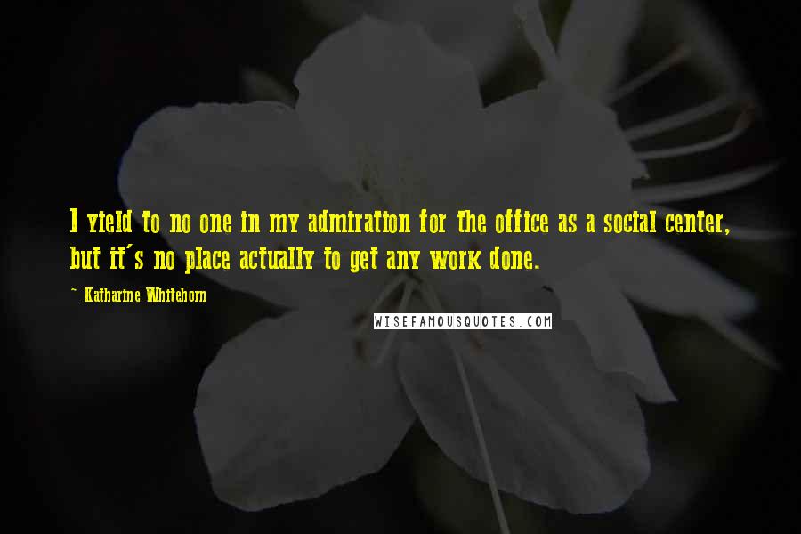 Katharine Whitehorn Quotes: I yield to no one in my admiration for the office as a social center, but it's no place actually to get any work done.