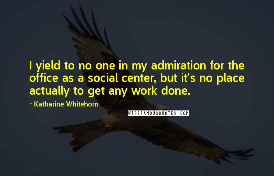 Katharine Whitehorn Quotes: I yield to no one in my admiration for the office as a social center, but it's no place actually to get any work done.