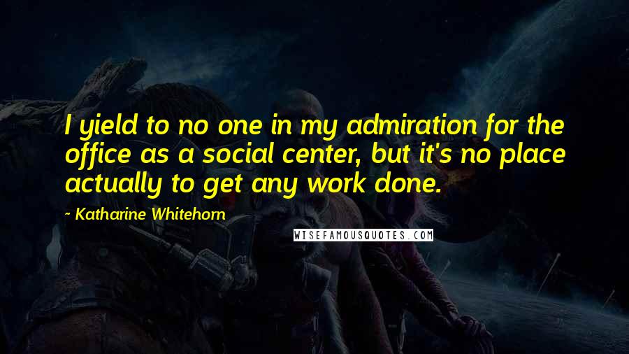 Katharine Whitehorn Quotes: I yield to no one in my admiration for the office as a social center, but it's no place actually to get any work done.