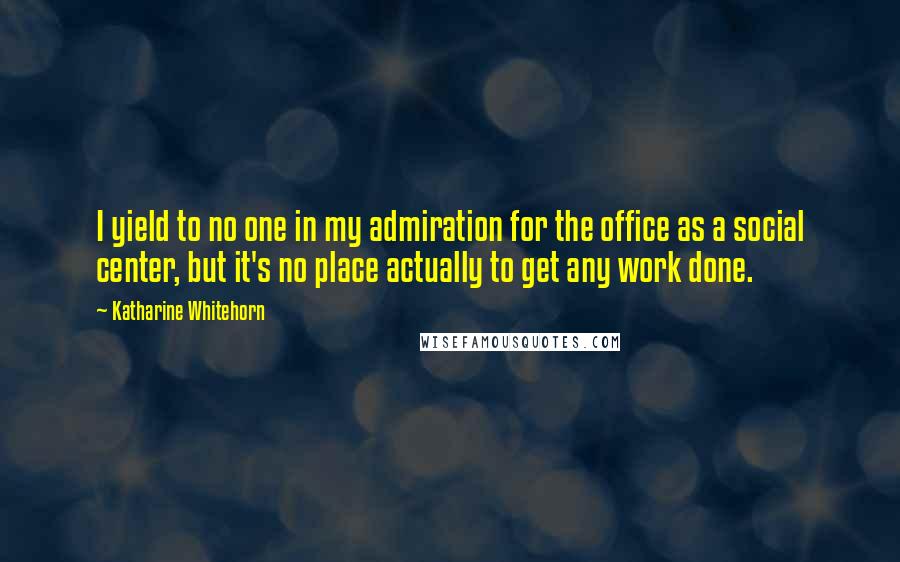 Katharine Whitehorn Quotes: I yield to no one in my admiration for the office as a social center, but it's no place actually to get any work done.