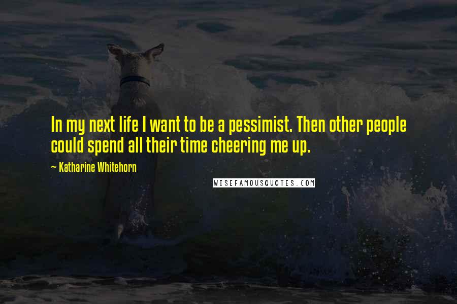 Katharine Whitehorn Quotes: In my next life I want to be a pessimist. Then other people could spend all their time cheering me up.