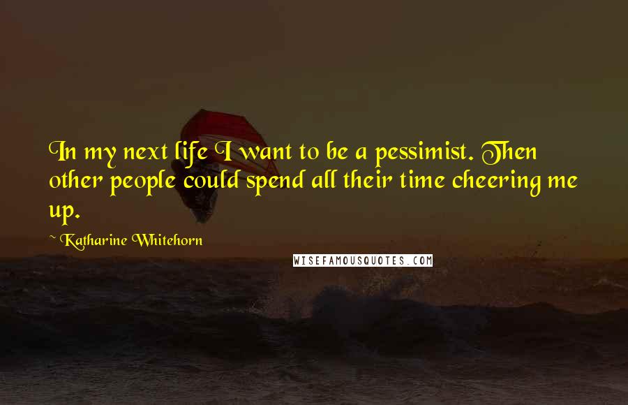 Katharine Whitehorn Quotes: In my next life I want to be a pessimist. Then other people could spend all their time cheering me up.