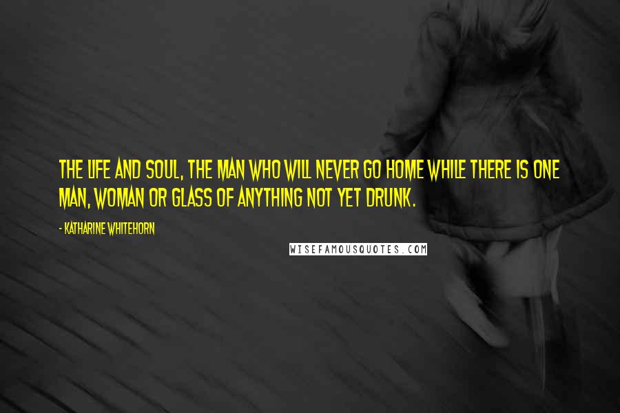 Katharine Whitehorn Quotes: The Life and Soul, the man who will never go home while there is one man, woman or glass of anything not yet drunk.