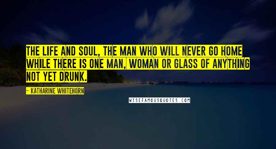 Katharine Whitehorn Quotes: The Life and Soul, the man who will never go home while there is one man, woman or glass of anything not yet drunk.
