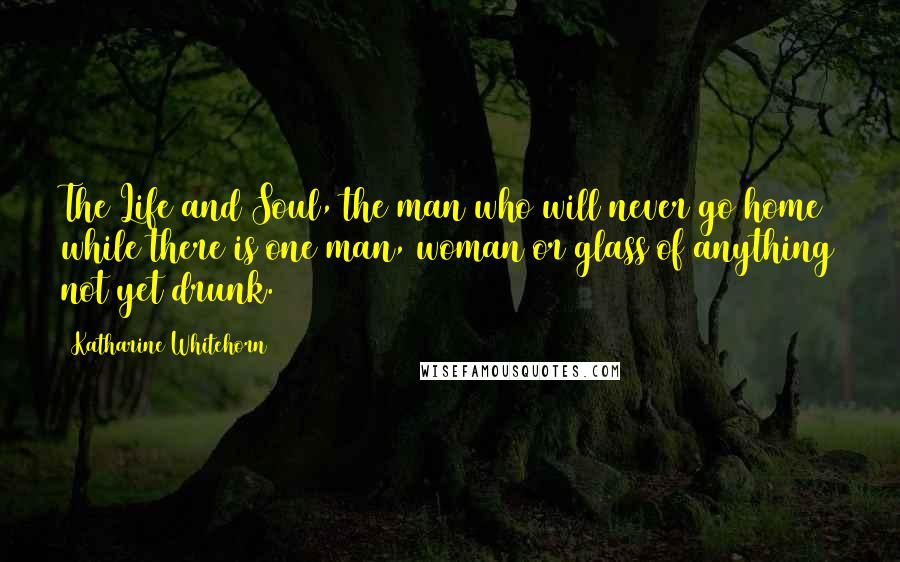 Katharine Whitehorn Quotes: The Life and Soul, the man who will never go home while there is one man, woman or glass of anything not yet drunk.