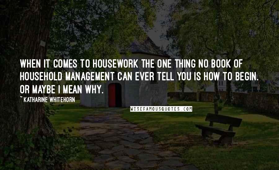 Katharine Whitehorn Quotes: When it comes to housework the one thing no book of household management can ever tell you is how to begin. Or maybe I mean why.