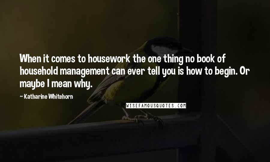 Katharine Whitehorn Quotes: When it comes to housework the one thing no book of household management can ever tell you is how to begin. Or maybe I mean why.