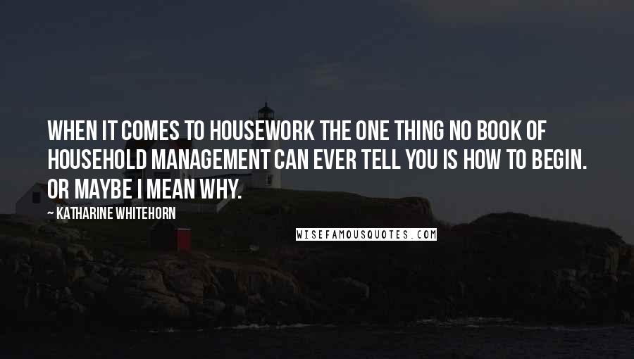 Katharine Whitehorn Quotes: When it comes to housework the one thing no book of household management can ever tell you is how to begin. Or maybe I mean why.