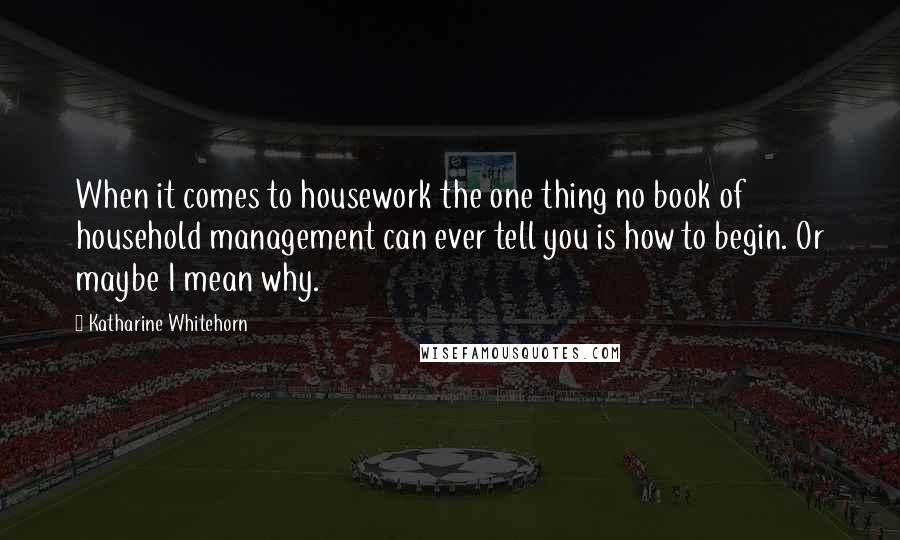 Katharine Whitehorn Quotes: When it comes to housework the one thing no book of household management can ever tell you is how to begin. Or maybe I mean why.