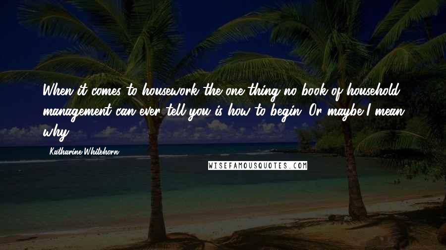 Katharine Whitehorn Quotes: When it comes to housework the one thing no book of household management can ever tell you is how to begin. Or maybe I mean why.