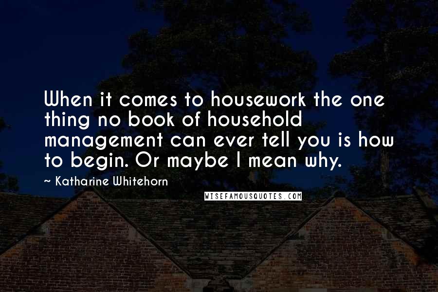 Katharine Whitehorn Quotes: When it comes to housework the one thing no book of household management can ever tell you is how to begin. Or maybe I mean why.
