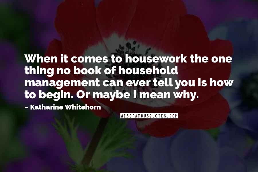 Katharine Whitehorn Quotes: When it comes to housework the one thing no book of household management can ever tell you is how to begin. Or maybe I mean why.