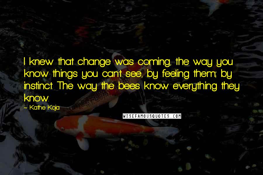 Kathe Koja Quotes: I knew that change was coming, the way you know things you can't see, by feeling them; by instinct. The way the bees know everything they know.