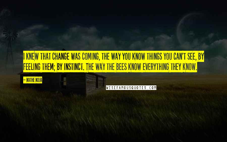 Kathe Koja Quotes: I knew that change was coming, the way you know things you can't see, by feeling them; by instinct. The way the bees know everything they know.