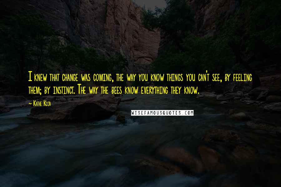 Kathe Koja Quotes: I knew that change was coming, the way you know things you can't see, by feeling them; by instinct. The way the bees know everything they know.