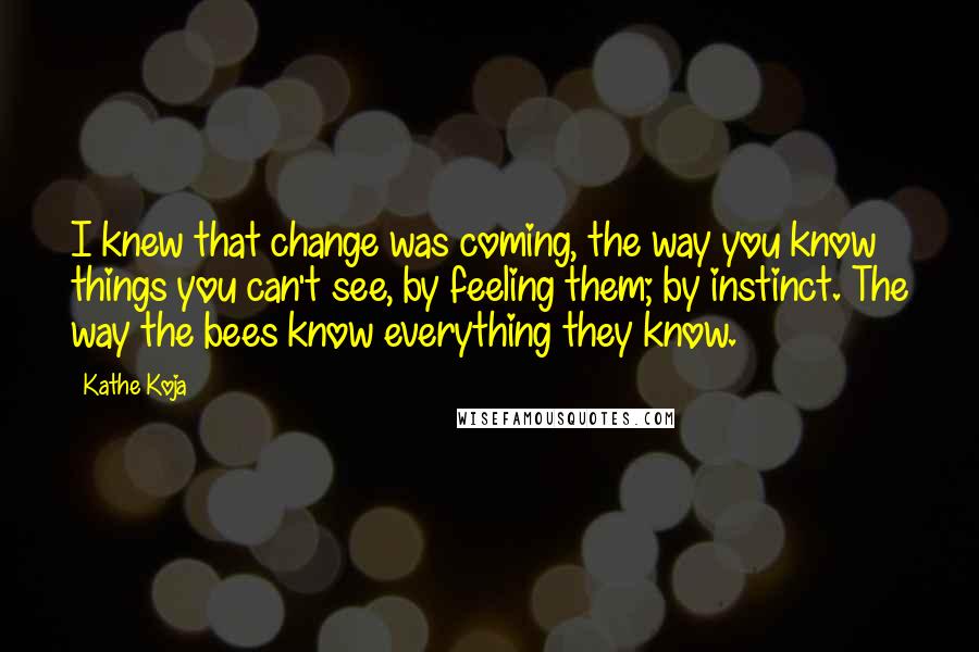 Kathe Koja Quotes: I knew that change was coming, the way you know things you can't see, by feeling them; by instinct. The way the bees know everything they know.