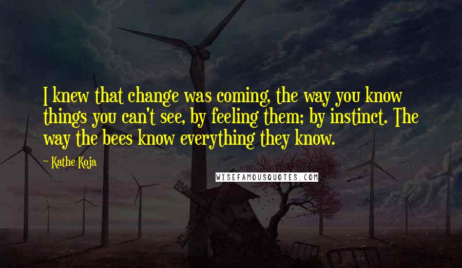 Kathe Koja Quotes: I knew that change was coming, the way you know things you can't see, by feeling them; by instinct. The way the bees know everything they know.