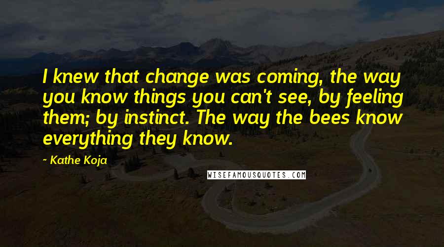 Kathe Koja Quotes: I knew that change was coming, the way you know things you can't see, by feeling them; by instinct. The way the bees know everything they know.