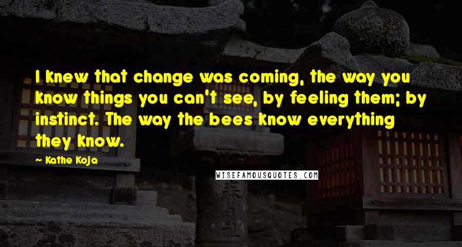 Kathe Koja Quotes: I knew that change was coming, the way you know things you can't see, by feeling them; by instinct. The way the bees know everything they know.