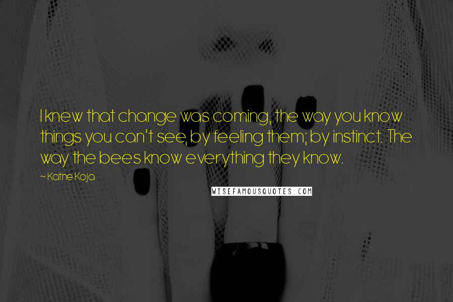 Kathe Koja Quotes: I knew that change was coming, the way you know things you can't see, by feeling them; by instinct. The way the bees know everything they know.