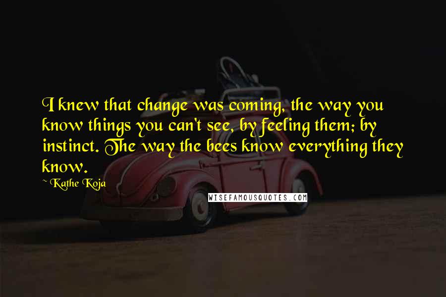 Kathe Koja Quotes: I knew that change was coming, the way you know things you can't see, by feeling them; by instinct. The way the bees know everything they know.