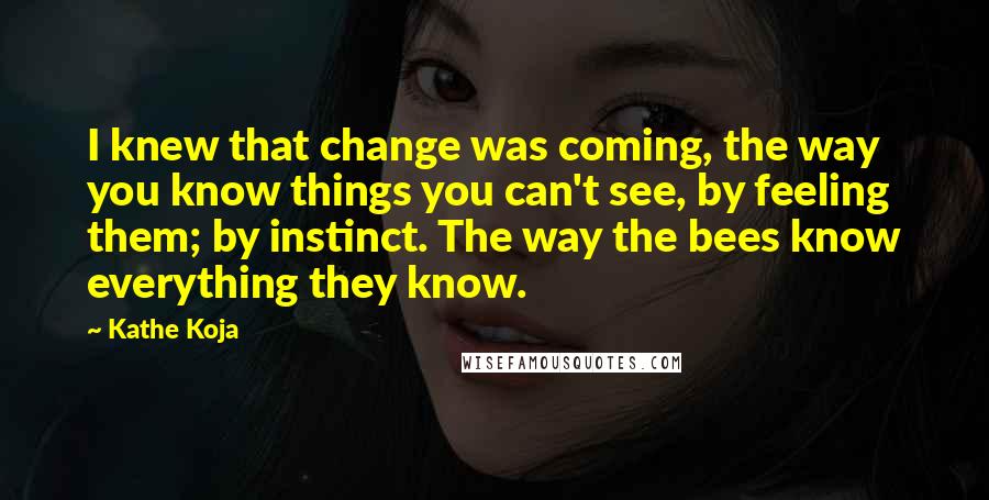 Kathe Koja Quotes: I knew that change was coming, the way you know things you can't see, by feeling them; by instinct. The way the bees know everything they know.