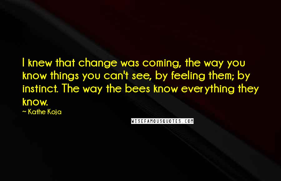 Kathe Koja Quotes: I knew that change was coming, the way you know things you can't see, by feeling them; by instinct. The way the bees know everything they know.