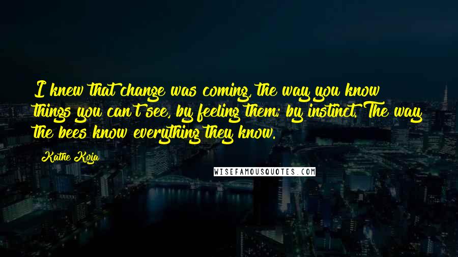 Kathe Koja Quotes: I knew that change was coming, the way you know things you can't see, by feeling them; by instinct. The way the bees know everything they know.