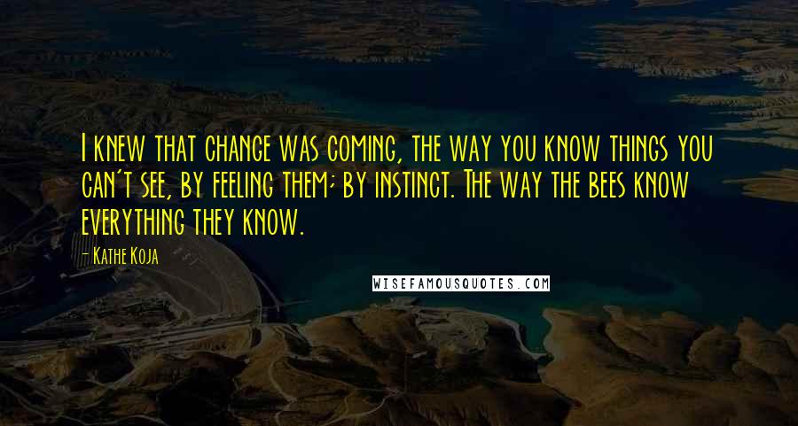 Kathe Koja Quotes: I knew that change was coming, the way you know things you can't see, by feeling them; by instinct. The way the bees know everything they know.