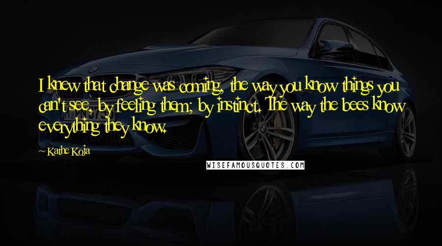 Kathe Koja Quotes: I knew that change was coming, the way you know things you can't see, by feeling them; by instinct. The way the bees know everything they know.