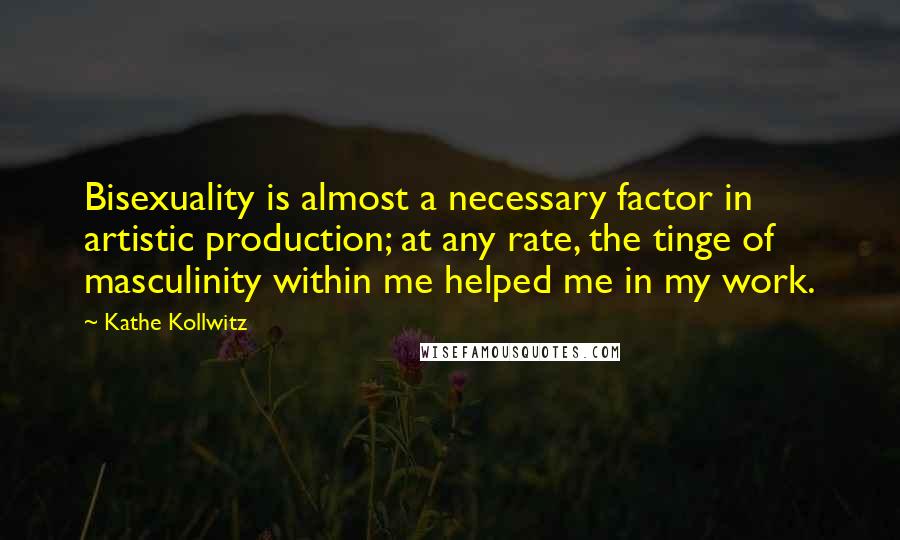 Kathe Kollwitz Quotes: Bisexuality is almost a necessary factor in artistic production; at any rate, the tinge of masculinity within me helped me in my work.