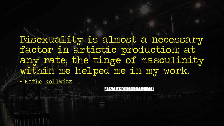 Kathe Kollwitz Quotes: Bisexuality is almost a necessary factor in artistic production; at any rate, the tinge of masculinity within me helped me in my work.