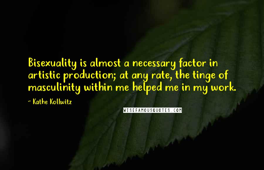 Kathe Kollwitz Quotes: Bisexuality is almost a necessary factor in artistic production; at any rate, the tinge of masculinity within me helped me in my work.