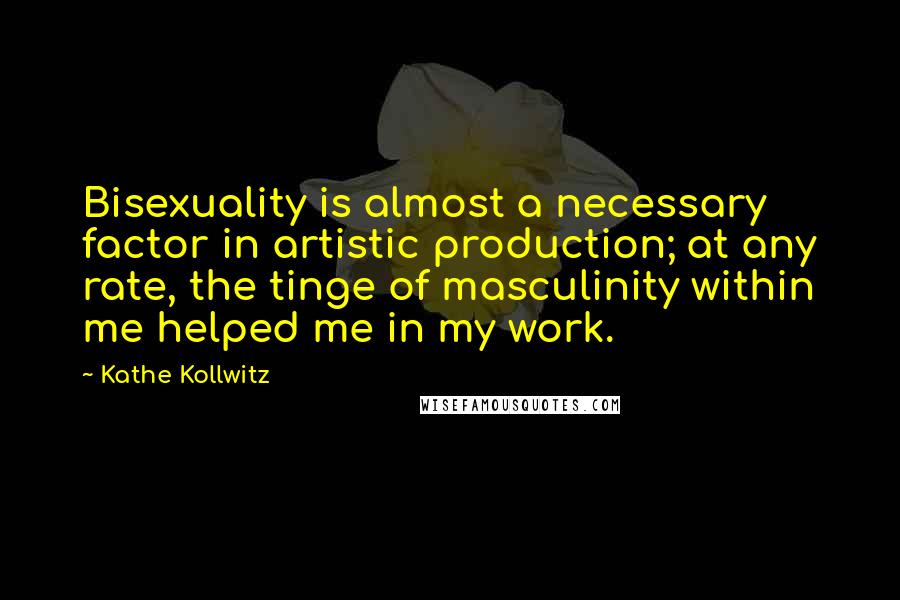 Kathe Kollwitz Quotes: Bisexuality is almost a necessary factor in artistic production; at any rate, the tinge of masculinity within me helped me in my work.
