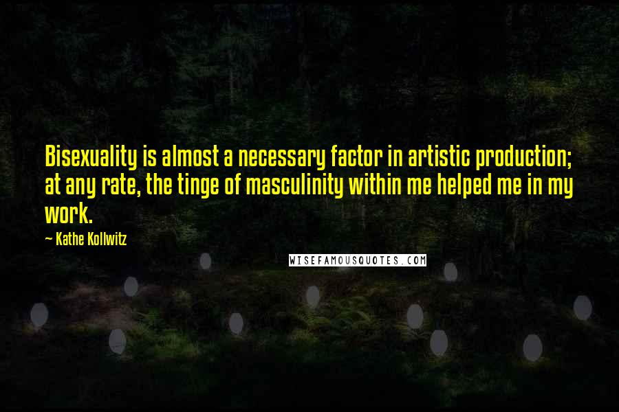 Kathe Kollwitz Quotes: Bisexuality is almost a necessary factor in artistic production; at any rate, the tinge of masculinity within me helped me in my work.