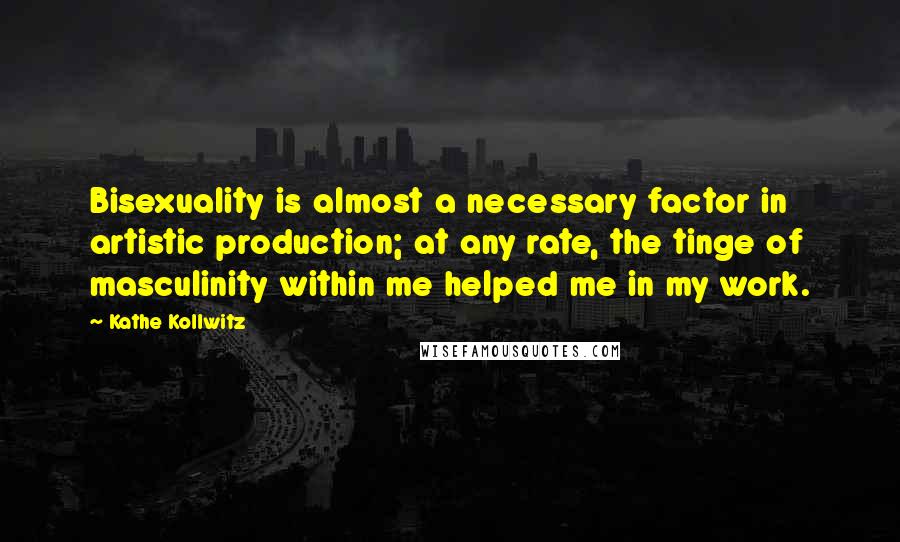 Kathe Kollwitz Quotes: Bisexuality is almost a necessary factor in artistic production; at any rate, the tinge of masculinity within me helped me in my work.