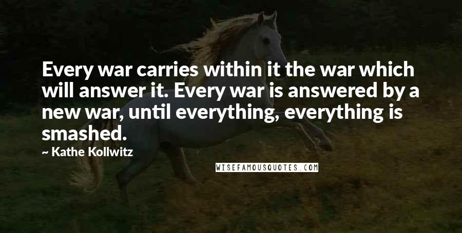 Kathe Kollwitz Quotes: Every war carries within it the war which will answer it. Every war is answered by a new war, until everything, everything is smashed.