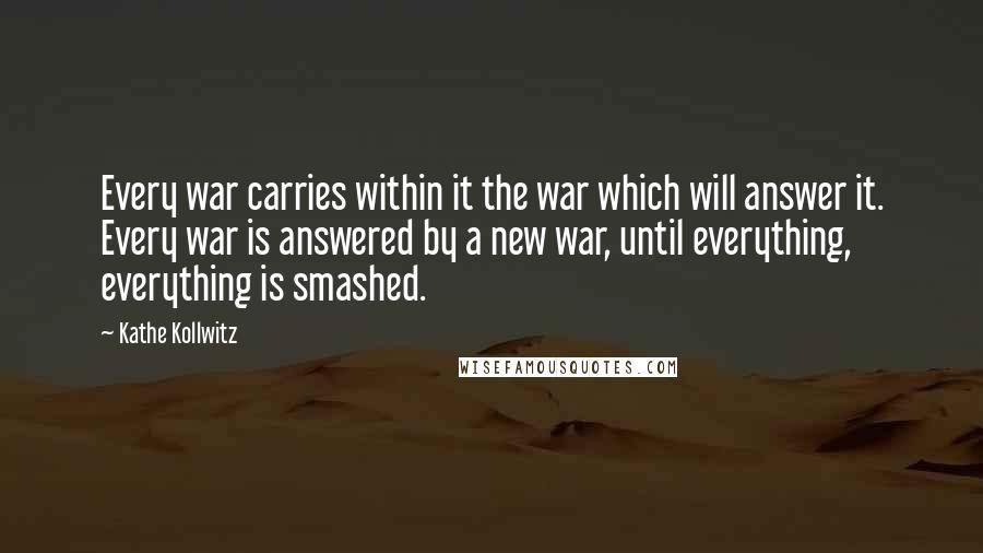 Kathe Kollwitz Quotes: Every war carries within it the war which will answer it. Every war is answered by a new war, until everything, everything is smashed.