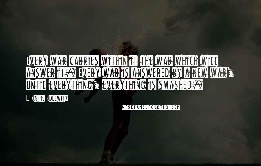 Kathe Kollwitz Quotes: Every war carries within it the war which will answer it. Every war is answered by a new war, until everything, everything is smashed.