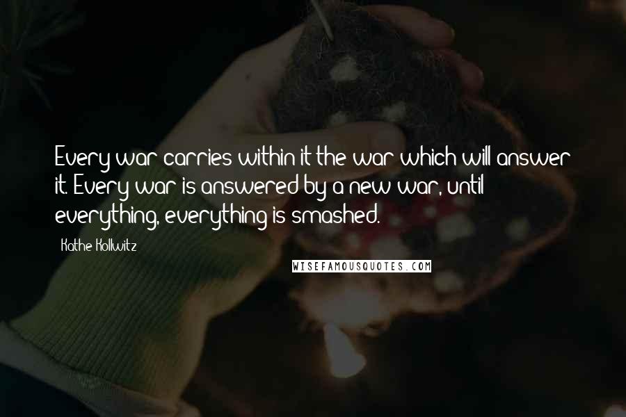 Kathe Kollwitz Quotes: Every war carries within it the war which will answer it. Every war is answered by a new war, until everything, everything is smashed.