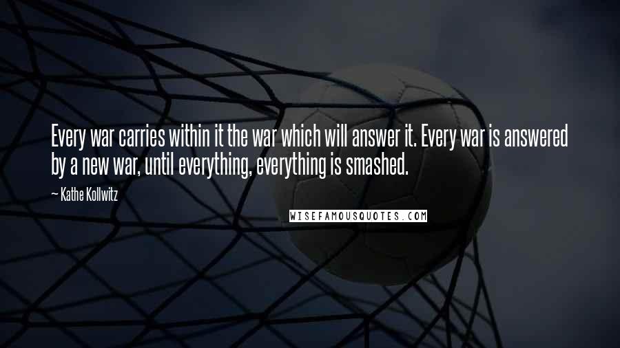 Kathe Kollwitz Quotes: Every war carries within it the war which will answer it. Every war is answered by a new war, until everything, everything is smashed.