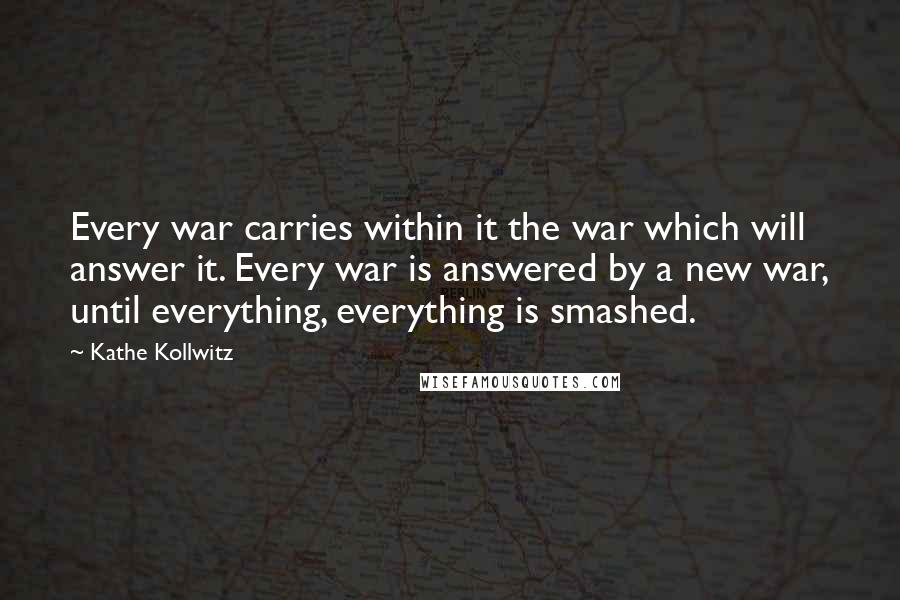 Kathe Kollwitz Quotes: Every war carries within it the war which will answer it. Every war is answered by a new war, until everything, everything is smashed.