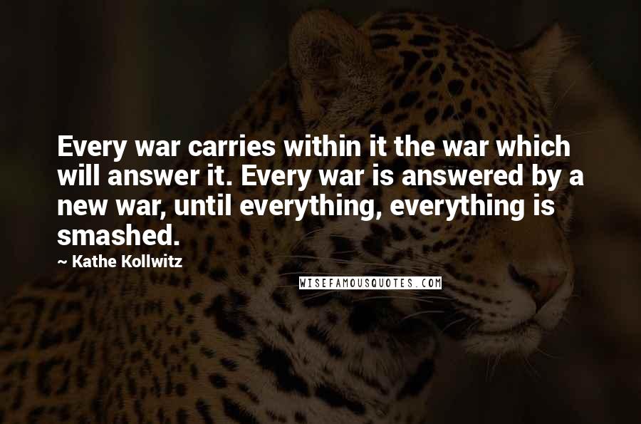 Kathe Kollwitz Quotes: Every war carries within it the war which will answer it. Every war is answered by a new war, until everything, everything is smashed.