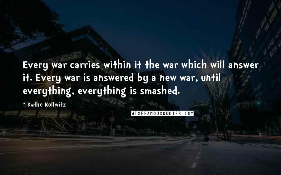 Kathe Kollwitz Quotes: Every war carries within it the war which will answer it. Every war is answered by a new war, until everything, everything is smashed.