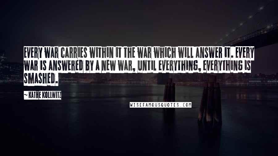 Kathe Kollwitz Quotes: Every war carries within it the war which will answer it. Every war is answered by a new war, until everything, everything is smashed.