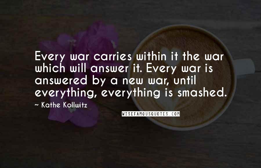 Kathe Kollwitz Quotes: Every war carries within it the war which will answer it. Every war is answered by a new war, until everything, everything is smashed.