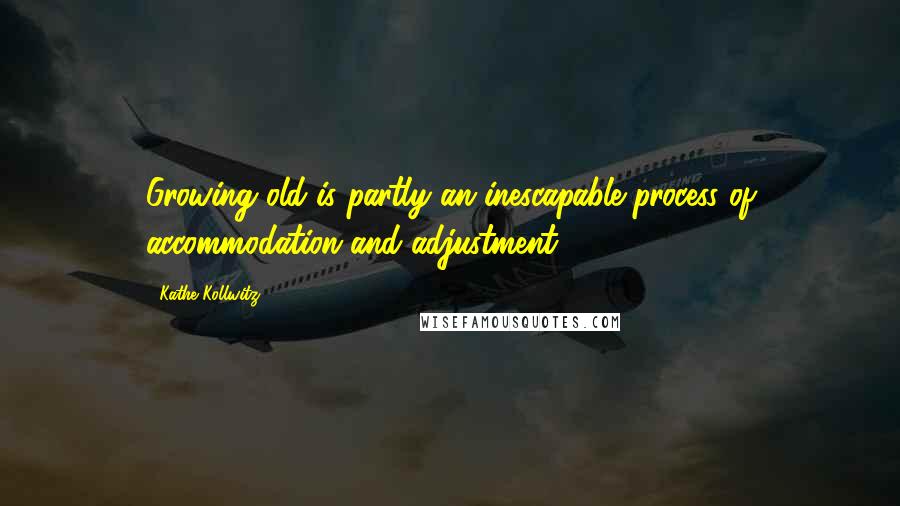Kathe Kollwitz Quotes: Growing old is partly an inescapable process of accommodation and adjustment.