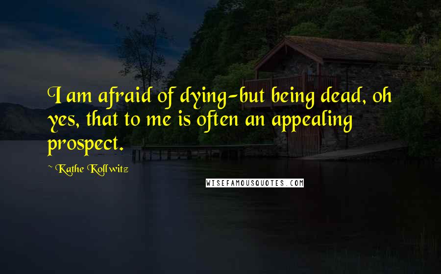Kathe Kollwitz Quotes: I am afraid of dying-but being dead, oh yes, that to me is often an appealing prospect.