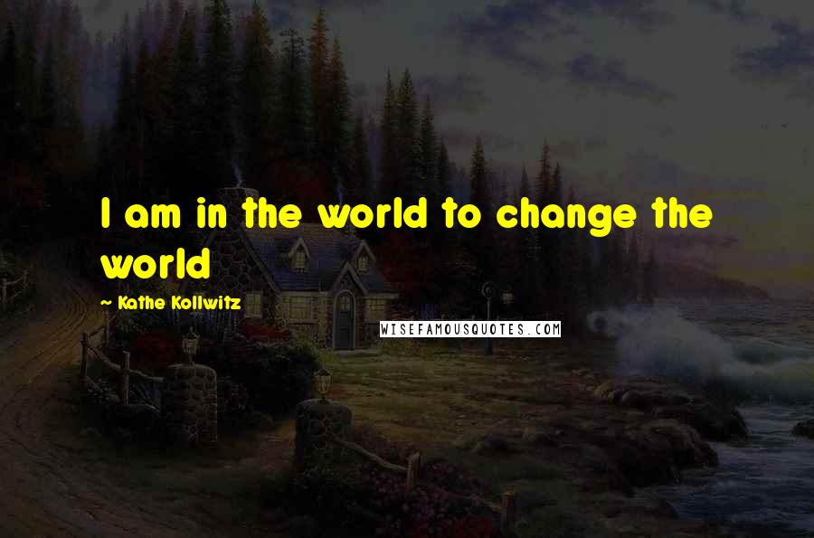 Kathe Kollwitz Quotes: I am in the world to change the world